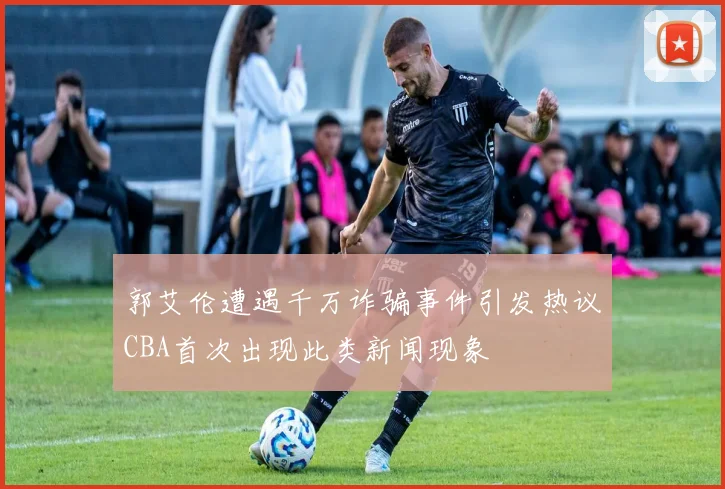 郭艾伦遭遇千万诈骗事件引发热议CBA首次出现此类新闻现象
