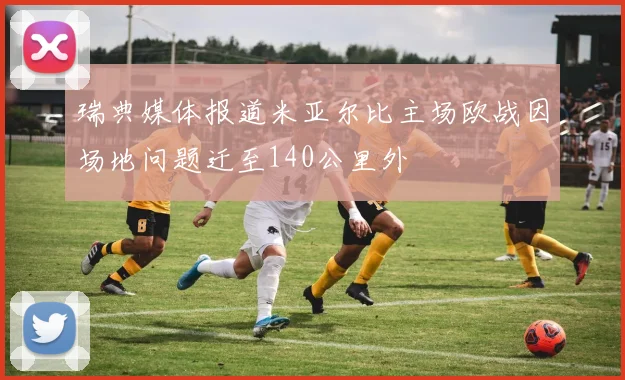 瑞典媒体报道米亚尔比主场欧战因场地问题迁至140公里外