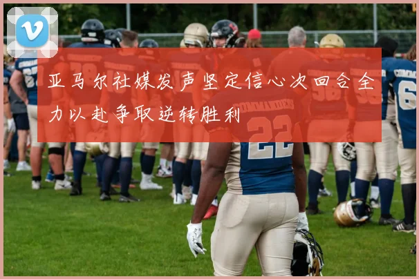 亚马尔社媒发声坚定信心次回合全力以赴争取逆转胜利
