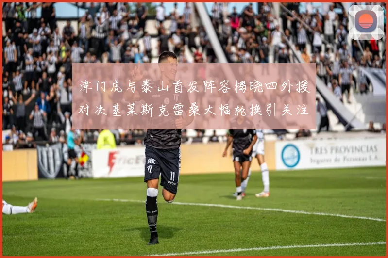津门虎与泰山首发阵容揭晓四外援对决基莱斯克雷桑大幅轮换引关注