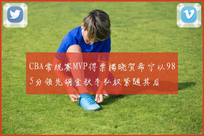 CBA常规赛MVP得票揭晓贺希宁以985分领先胡金秋李弘权紧随其后