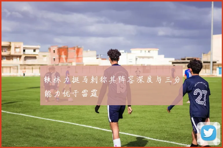 铁林力挺马刺称其阵容深度与三分能力优于雷霆