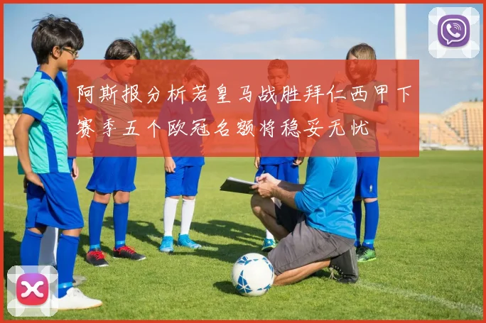 阿斯报分析若皇马战胜拜仁西甲下赛季五个欧冠名额将稳妥无忧