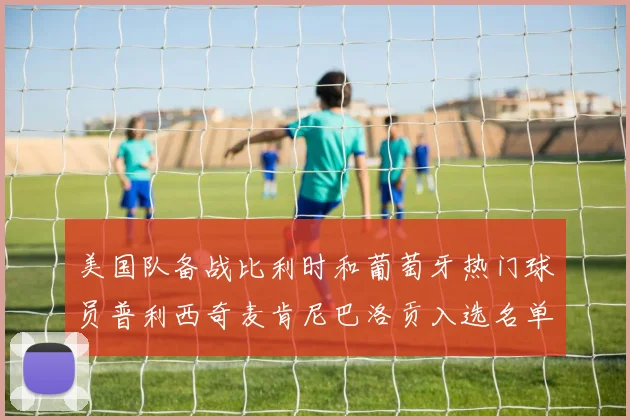 美国队备战比利时和葡萄牙热门球员普利西奇麦肯尼巴洛贡入选名单