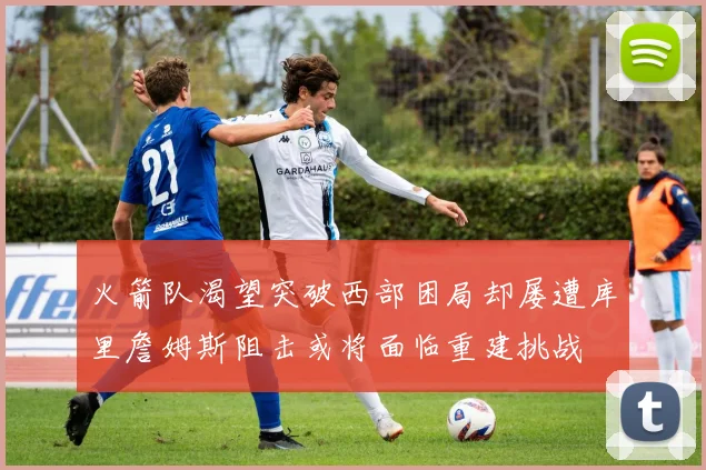 火箭队渴望突破西部困局却屡遭库里詹姆斯阻击或将面临重建挑战