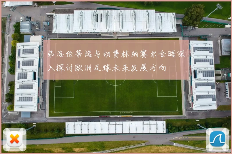 弗洛伦蒂诺与切费林纳赛尔会晤深入探讨欧洲足球未来发展方向