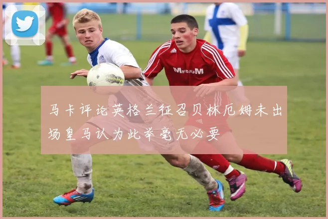 马卡评论英格兰征召贝林厄姆未出场皇马认为此举毫无必要