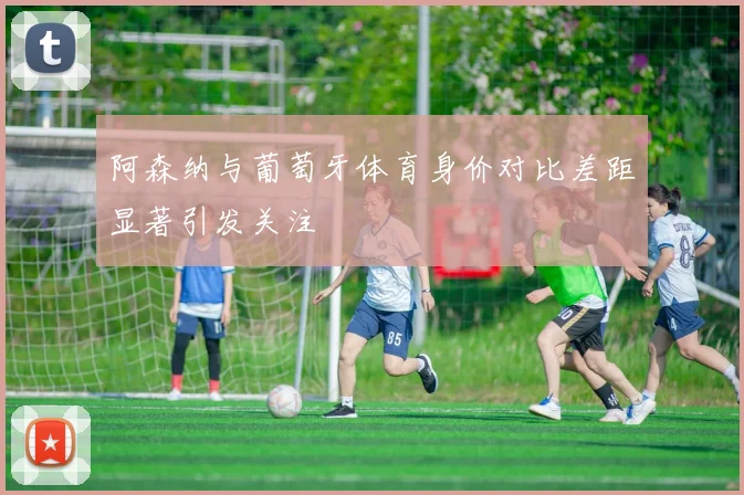阿森纳与葡萄牙体育身价对比差距显著引发关注