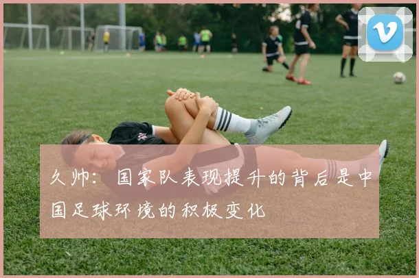 久帅：国家队表现提升的背后是中国足球环境的积极变化