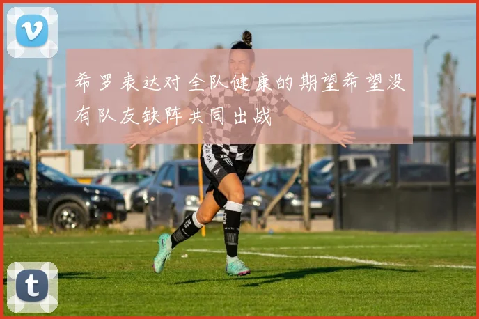 希罗表达对全队健康的期望希望没有队友缺阵共同出战