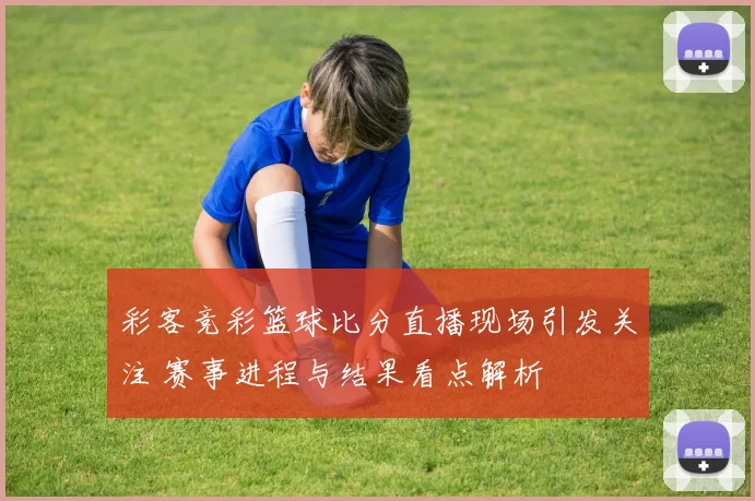 彩客竞彩篮球比分直播现场引发关注 赛事进程与结果看点解析