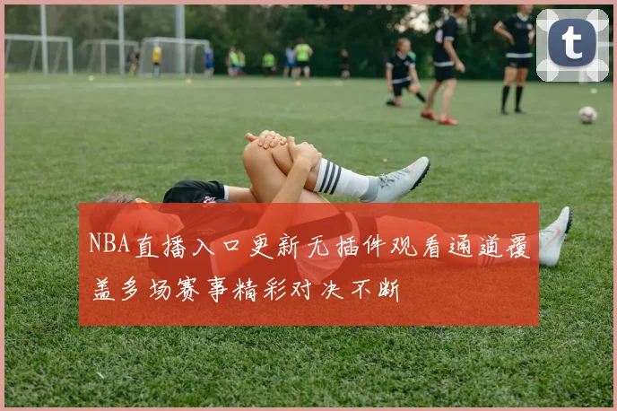 NBA直播入口更新无插件观看通道覆盖多场赛事精彩对决不断