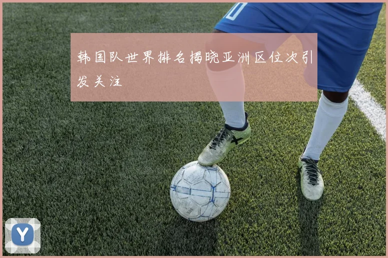 韩国队世界排名揭晓亚洲区位次引发关注
