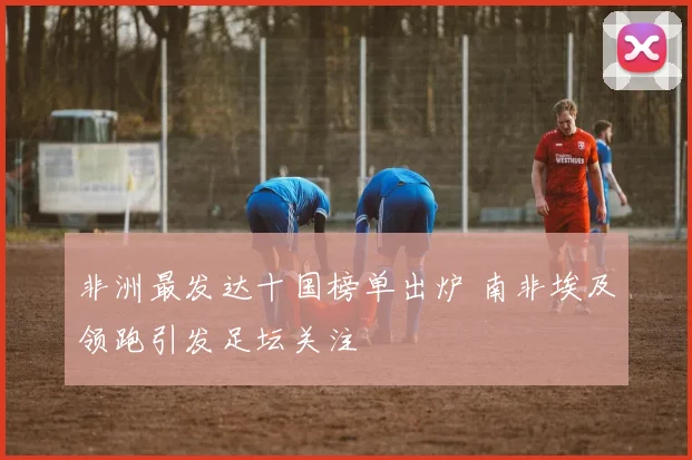 非洲最发达十国榜单出炉 南非埃及领跑引发足坛关注