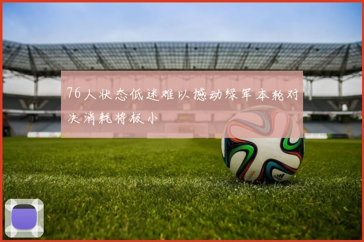 76人状态低迷难以撼动绿军本轮对决消耗将极小
