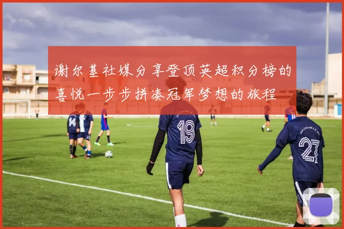 谢尔基社媒分享登顶英超积分榜的喜悦一步步拼凑冠军梦想的旅程