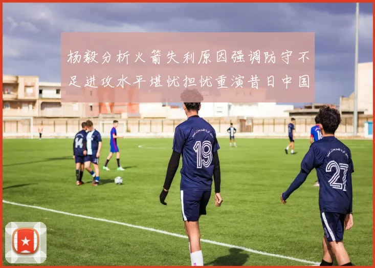 杨毅分析火箭失利原因强调防守不足进攻水平堪忧担忧重演昔日中国男篮困境