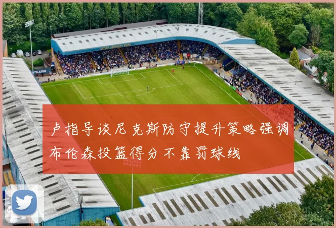 卢指导谈尼克斯防守提升策略强调布伦森投篮得分不靠罚球线