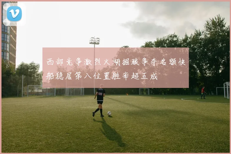 西部竞争激烈火湖掘狼争夺名额快船稳居第八位置胜率超五成
