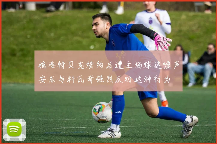 施洛特贝克续约后遭主场球迷嘘声安东与科瓦奇强烈反对这种行为