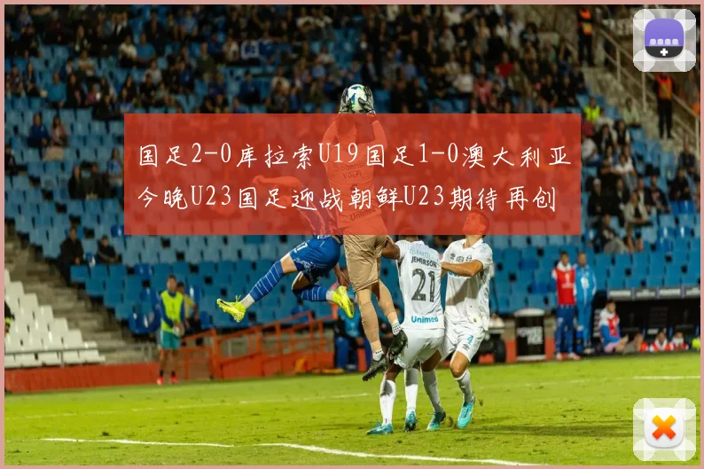 国足2-0库拉索U19国足1-0澳大利亚今晚U23国足迎战朝鲜U23期待再创佳绩