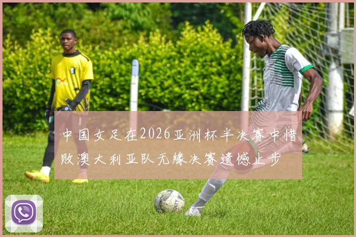 中国女足在2026亚洲杯半决赛中惜败澳大利亚队无缘决赛遗憾止步