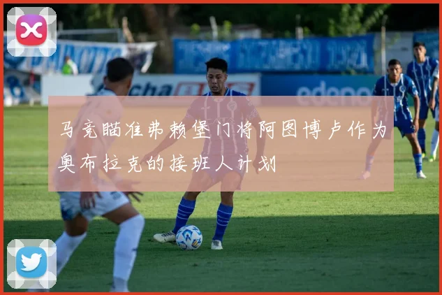 马竞瞄准弗赖堡门将阿图博卢作为奥布拉克的接班人计划