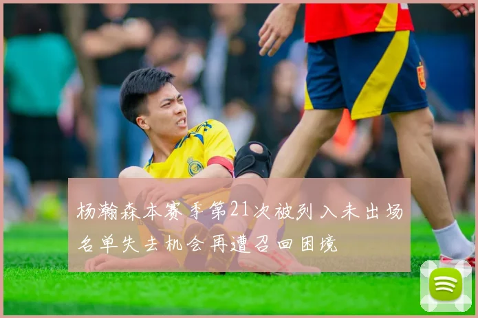 杨瀚森本赛季第21次被列入未出场名单失去机会再遭召回困境