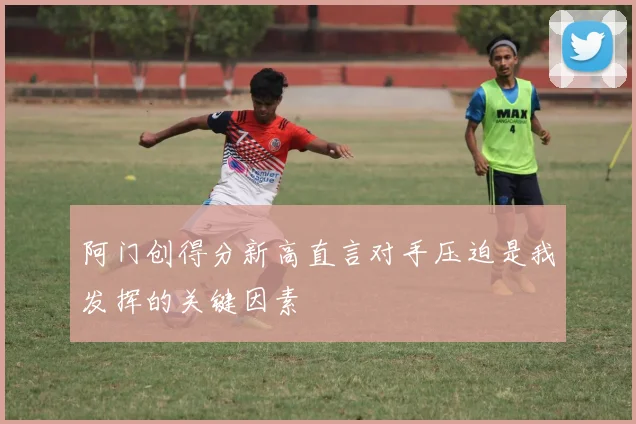 阿门创得分新高直言对手压迫是我发挥的关键因素