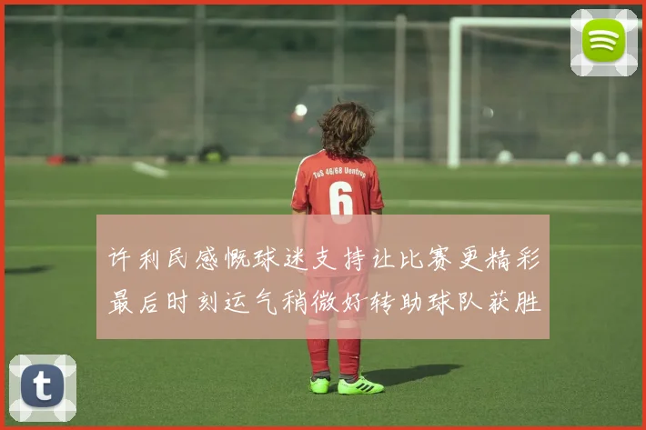 许利民感慨球迷支持让比赛更精彩最后时刻运气稍微好转助球队获胜
