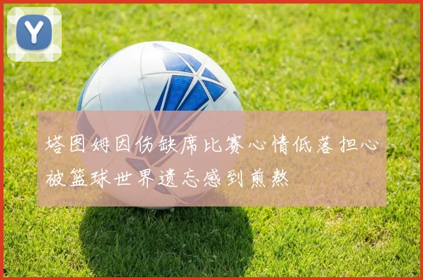 塔图姆因伤缺席比赛心情低落担心被篮球世界遗忘感到煎熬