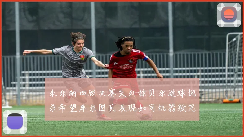 米尔纳回顾决赛失利称贝尔进球扼杀希望库尔图瓦表现如同机器般完美