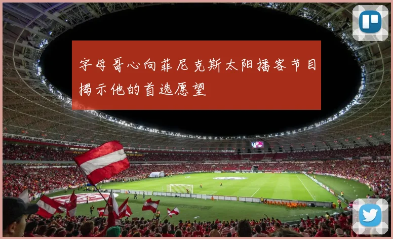 字母哥心向菲尼克斯太阳播客节目揭示他的首选愿望