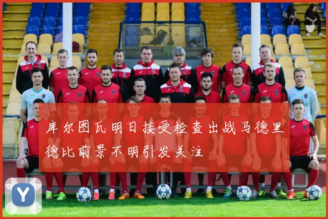 库尔图瓦明日接受检查出战马德里德比前景不明引发关注