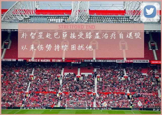 朴智星赴巴萨接受膝盖治疗自退役以来伤势持续困扰他