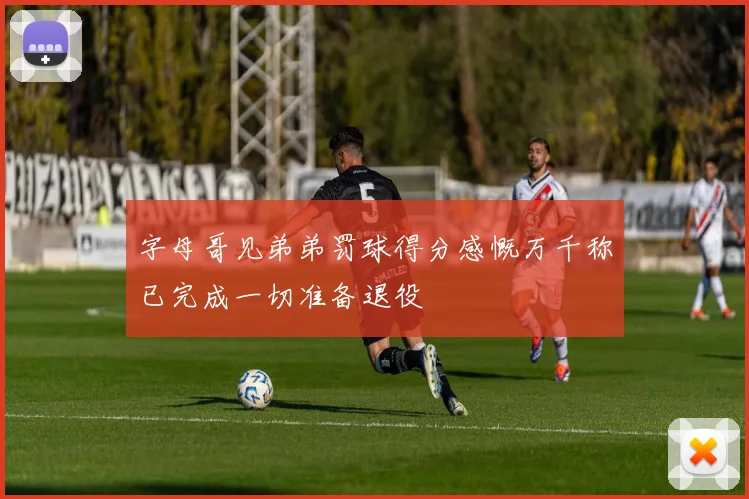 字母哥见弟弟罚球得分感慨万千称已完成一切准备退役