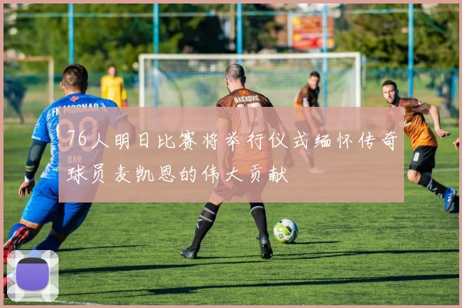 76人明日比赛将举行仪式缅怀传奇球员麦凯恩的伟大贡献