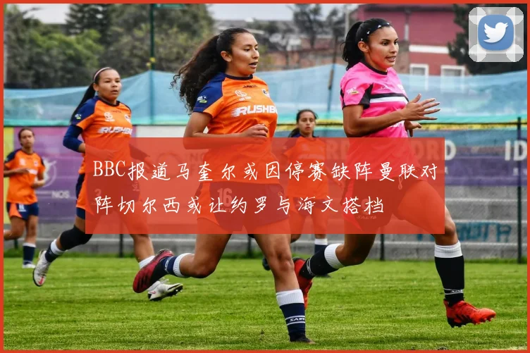 BBC报道马奎尔或因停赛缺阵曼联对阵切尔西或让约罗与海文搭档