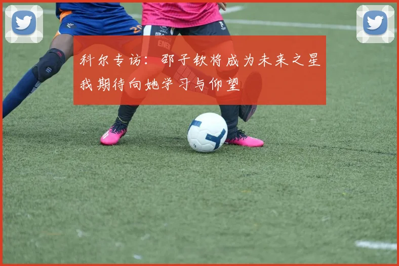 科尔专访：邵子钦将成为未来之星我期待向她学习与仰望