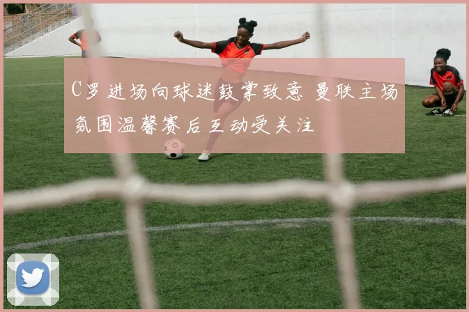 C罗进场向球迷鼓掌致意 曼联主场氛围温馨赛后互动受关注