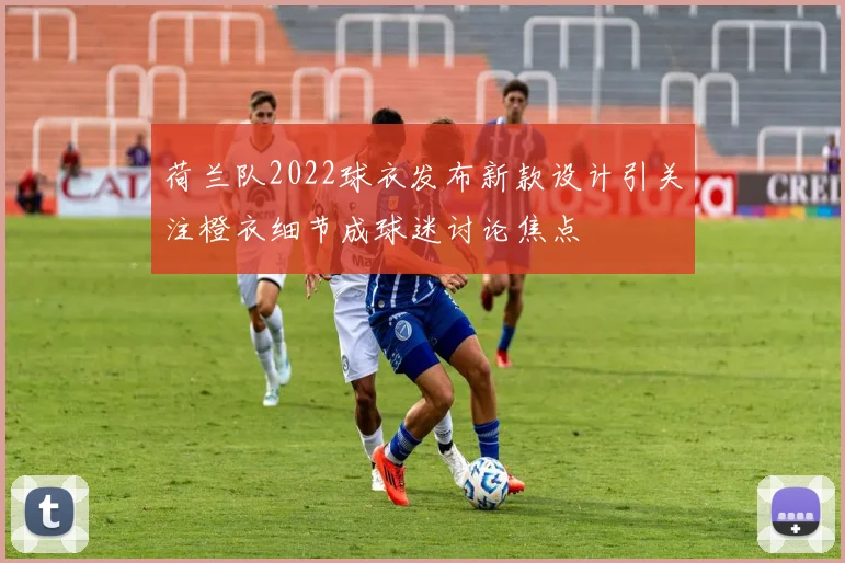 荷兰队2022球衣发布新款设计引关注橙衣细节成球迷讨论焦点