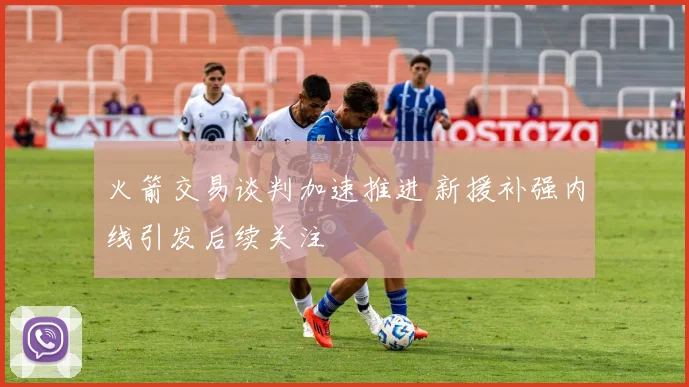 火箭交易谈判加速推进 新援补强内线引发后续关注