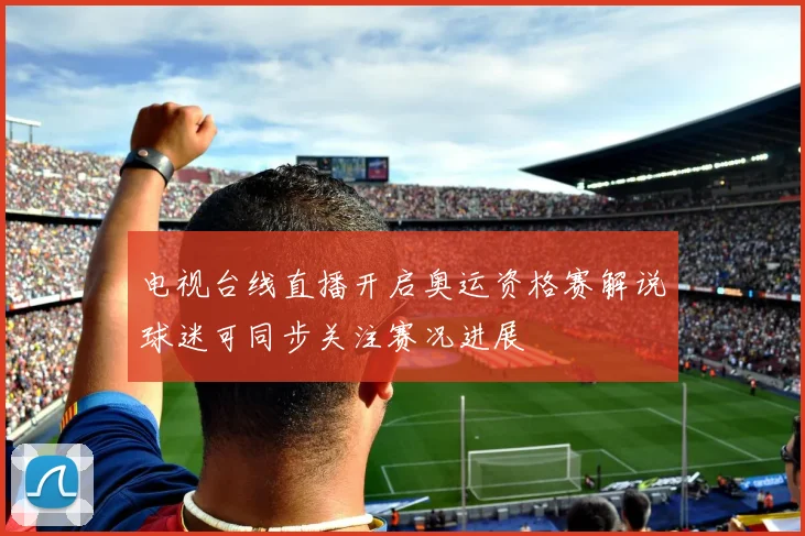 电视台线直播开启奥运资格赛解说球迷可同步关注赛况进展