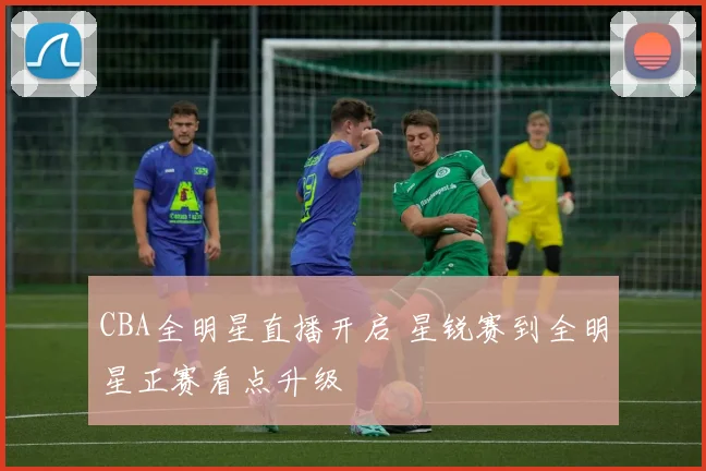 CBA全明星直播开启 星锐赛到全明星正赛看点升级