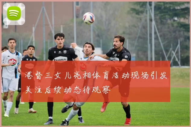 港督三女儿亮相体育活动现场引发关注后续动态待观察