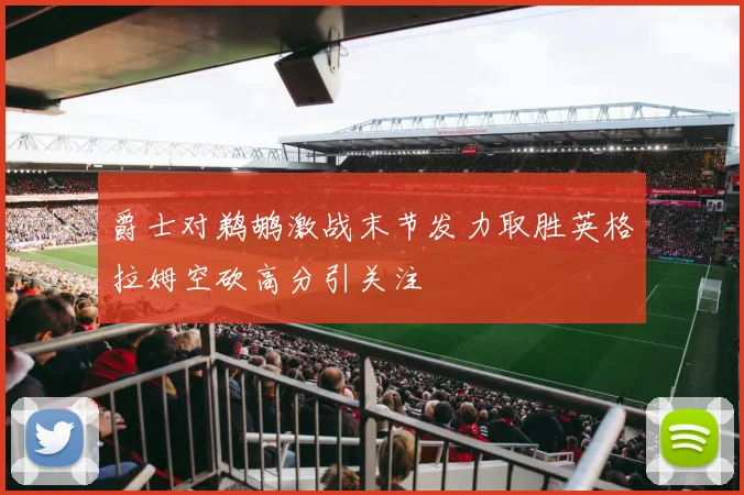 爵士对鹈鹕激战末节发力取胜英格拉姆空砍高分引关注