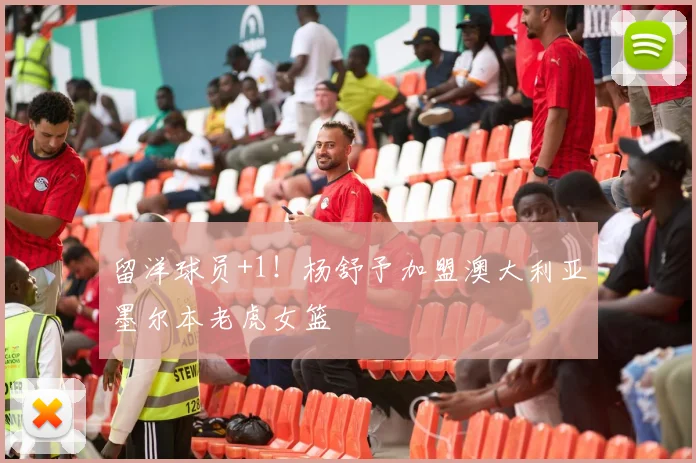 留洋球员+1！杨舒予加盟澳大利亚墨尔本老虎女篮