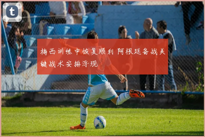 梅西训练中恢复顺利 阿根廷备战关键战术安排浮现