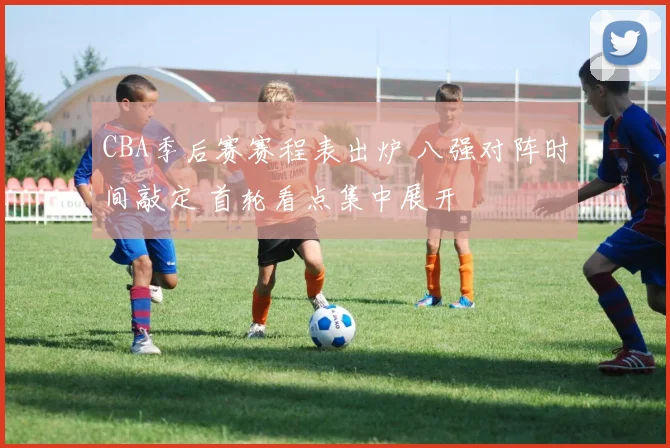 CBA季后赛赛程表出炉 八强对阵时间敲定 首轮看点集中展开