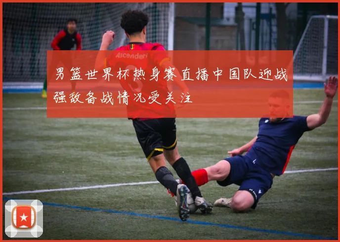 男篮世界杯热身赛直播中国队迎战强敌备战情况受关注